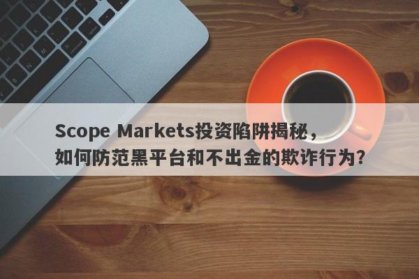 Scope Markets投资陷阱揭秘，如何防范黑平台和不出金的欺诈行为？-第1张图片-要懂汇圈网