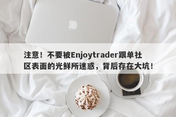 注意！不要被Enjoytrader跟单社区表面的光鲜所迷惑，背后存在大坑！-第1张图片-要懂汇圈网