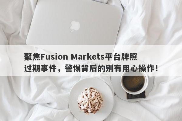 聚焦Fusion Markets平台牌照过期事件，警惕背后的别有用心操作！-第1张图片-要懂汇圈网