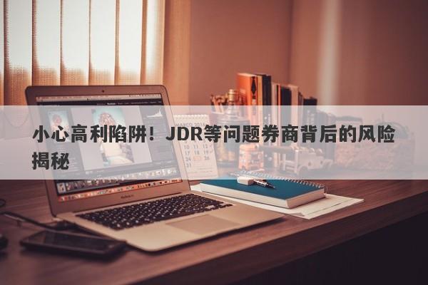 小心高利陷阱！JDR等问题券商背后的风险揭秘-第1张图片-要懂汇圈网