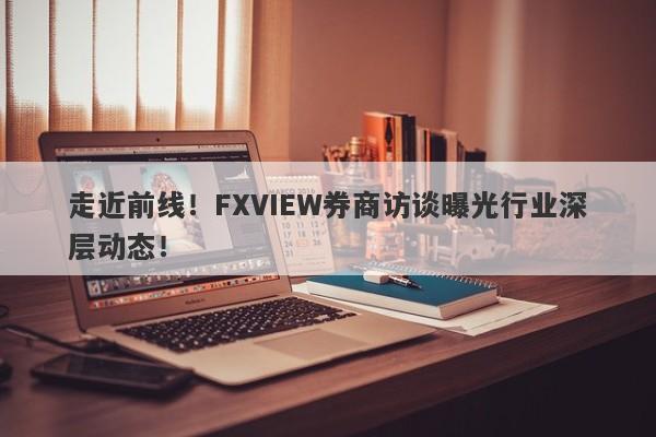 走近前线！FXVIEW券商访谈曝光行业深层动态！-第1张图片-要懂汇圈网