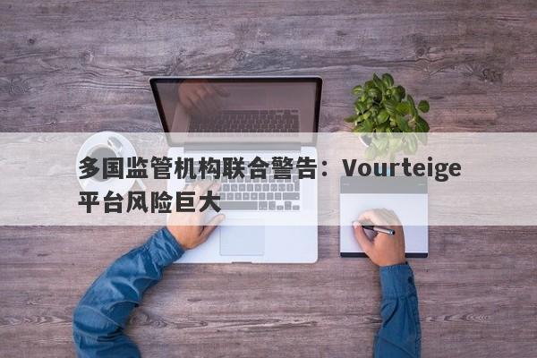 多国监管机构联合警告：Vourteige平台风险巨大-第1张图片-要懂汇圈网