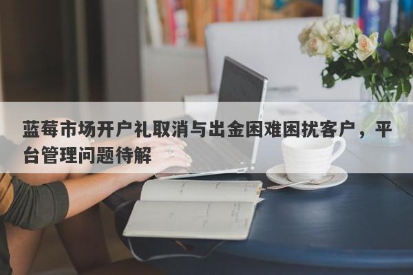 蓝莓市场开户礼取消与出金困难困扰客户，平台管理问题待解-第1张图片-要懂汇圈网