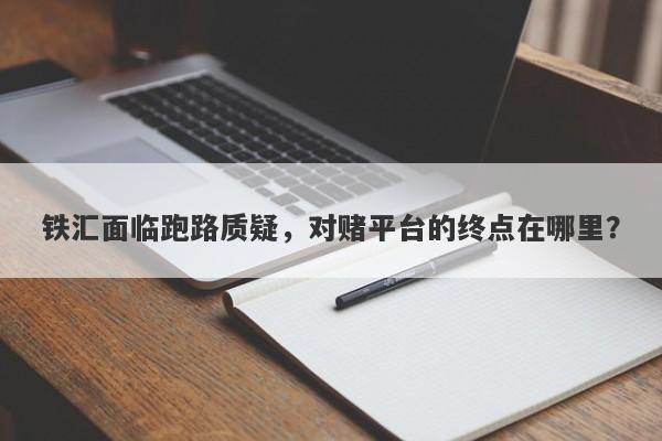 铁汇面临跑路质疑，对赌平台的终点在哪里？-第1张图片-要懂汇圈网