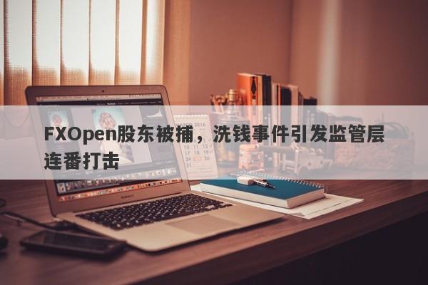 FXOpen股东被捕，洗钱事件引发监管层连番打击-第1张图片-要懂汇圈网