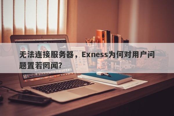 无法连接服务器，Exness为何对用户问题置若罔闻？-第1张图片-要懂汇圈网