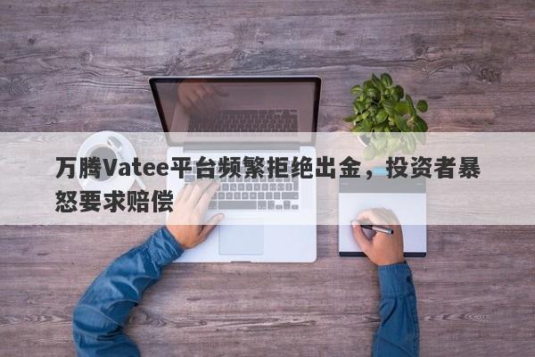 万腾Vatee平台频繁拒绝出金，投资者暴怒要求赔偿-第1张图片-要懂汇圈网