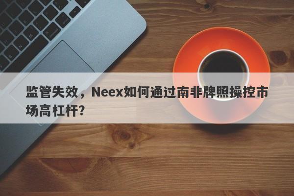 监管失效，Neex如何通过南非牌照操控市场高杠杆？-第1张图片-要懂汇圈网