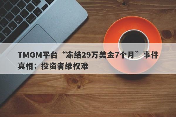 TMGM平台“冻结29万美金7个月”事件真相：投资者维权难-第1张图片-要懂汇圈网