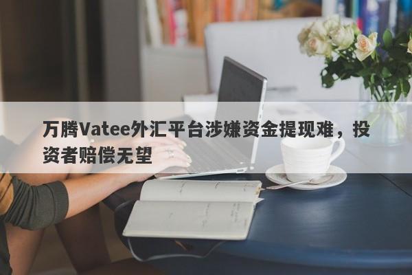 万腾Vatee外汇平台涉嫌资金提现难，投资者赔偿无望-第1张图片-要懂汇圈网