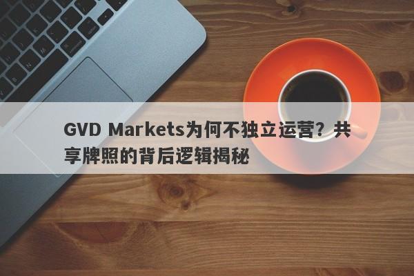 GVD Markets为何不独立运营？共享牌照的背后逻辑揭秘-第1张图片-要懂汇圈网