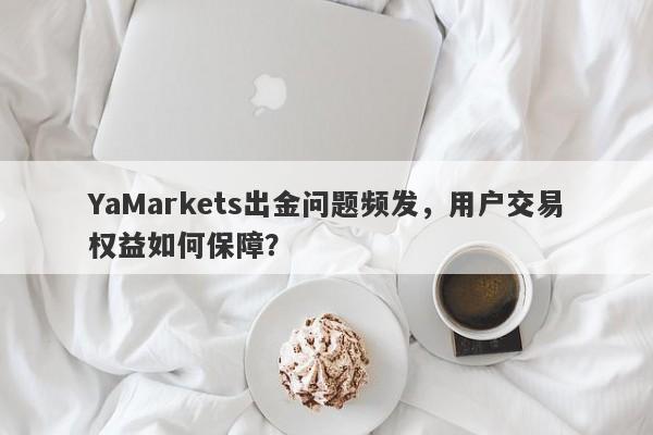 YaMarkets出金问题频发，用户交易权益如何保障？-第1张图片-要懂汇圈网