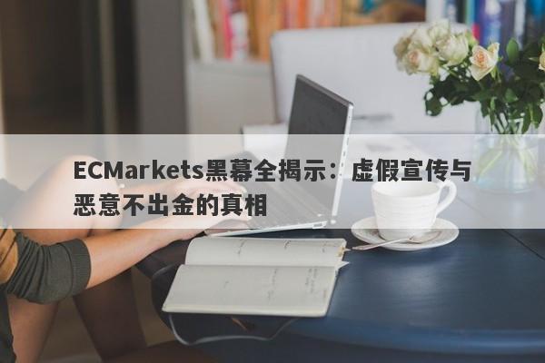 ECMarkets黑幕全揭示：虚假宣传与恶意不出金的真相-第1张图片-要懂汇圈网