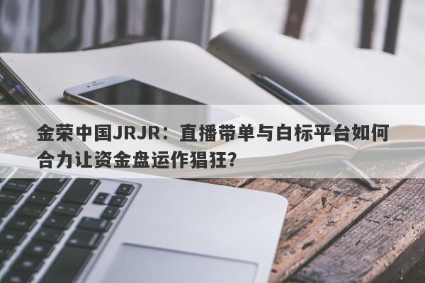 金荣中国JRJR：直播带单与白标平台如何合力让资金盘运作猖狂？-第1张图片-要懂汇圈网