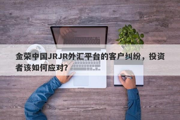 金荣中国JRJR外汇平台的客户纠纷，投资者该如何应对？-第1张图片-要懂汇圈网