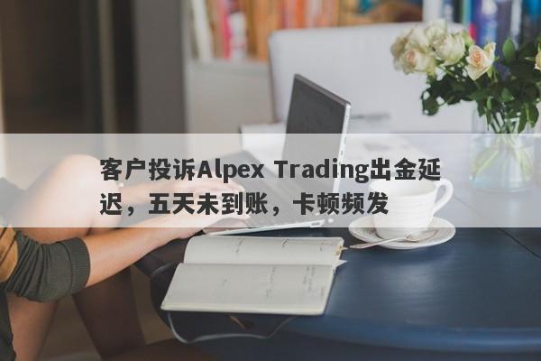 客户投诉Alpex Trading出金延迟，五天未到账，卡顿频发-第1张图片-要懂汇圈网