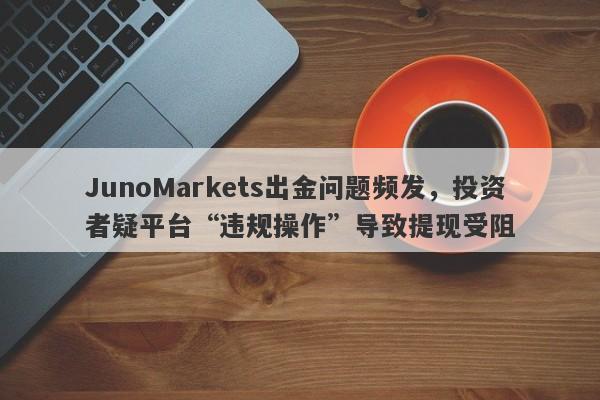 JunoMarkets出金问题频发，投资者疑平台“违规操作”导致提现受阻-第1张图片-要懂汇圈网