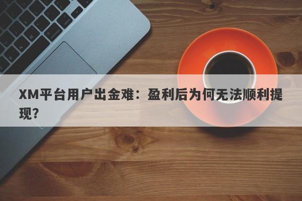 XM平台用户出金难：盈利后为何无法顺利提现？-第1张图片-要懂汇圈网