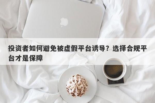 投资者如何避免被虚假平台诱导？选择合规平台才是保障-第1张图片-要懂汇圈网