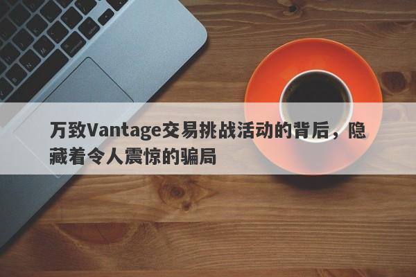 万致Vantage交易挑战活动的背后，隐藏着令人震惊的骗局-第1张图片-要懂汇圈网