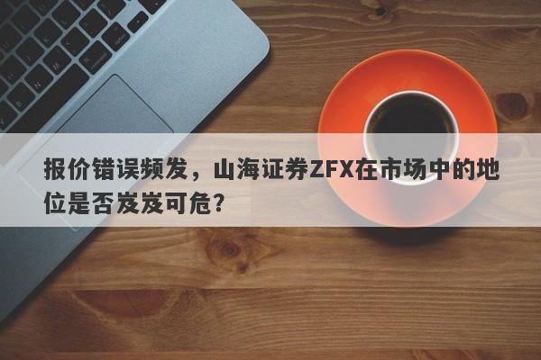 报价错误频发，山海证券ZFX在市场中的地位是否岌岌可危？-第1张图片-要懂汇圈网