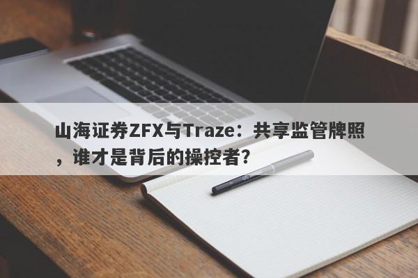 山海证券ZFX与Traze：共享监管牌照，谁才是背后的操控者？-第1张图片-要懂汇圈网