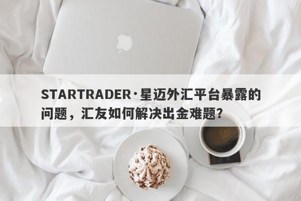 STARTRADER·星迈外汇平台暴露的问题，汇友如何解决出金难题？-第1张图片-要懂汇圈网