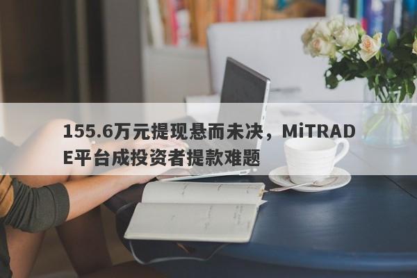 155.6万元提现悬而未决，MiTRADE平台成投资者提款难题-第1张图片-要懂汇圈网