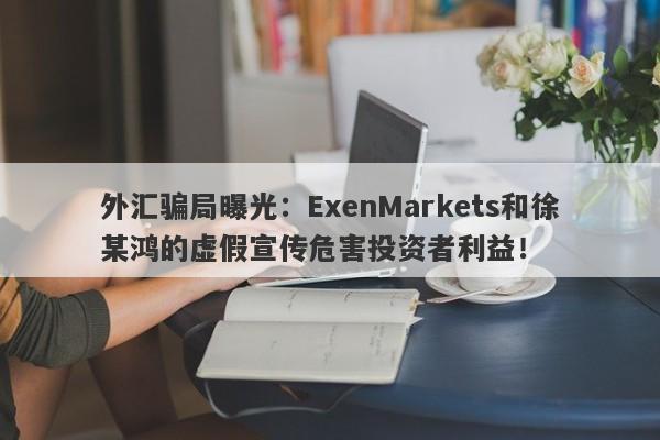 外汇骗局曝光：ExenMarkets和徐某鸿的虚假宣传危害投资者利益！-第1张图片-要懂汇圈网