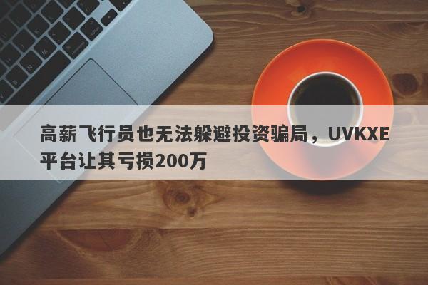 高薪飞行员也无法躲避投资骗局，UVKXE平台让其亏损200万-第1张图片-要懂汇圈网