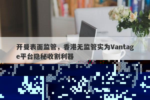 开曼表面监管，香港无监管实为Vantage平台隐秘收割利器-第1张图片-要懂汇圈网