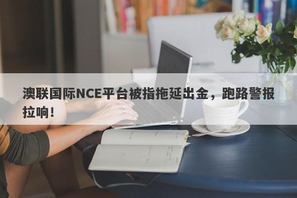 澳联国际NCE平台被指拖延出金，跑路警报拉响！-第1张图片-要懂汇圈网