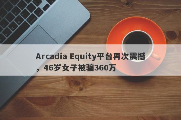 Arcadia Equity平台再次震撼，46岁女子被骗360万-第1张图片-要懂汇圈网