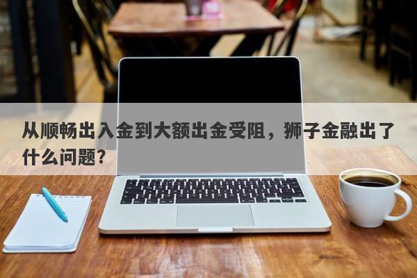 从顺畅出入金到大额出金受阻，狮子金融出了什么问题？-第1张图片-要懂汇圈网