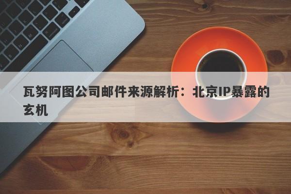 瓦努阿图公司邮件来源解析：北京IP暴露的玄机-第1张图片-要懂汇圈网