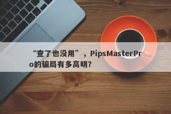 “查了也没用”，PipsMasterPro的骗局有多高明？-第1张图片-要懂汇圈网